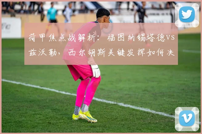 荷甲焦点战解析：福图纳锡塔德vs兹沃勒，西尔胡斯关键发挥如何决定比赛胜负？