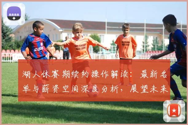 湖人休赛期续约操作解读：最新名单与薪资空间深度分析，展望未来阵容稳定性
