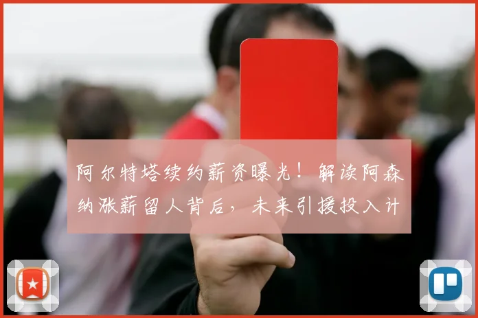 阿尔特塔续约薪资曝光！解读阿森纳涨薪留人背后，未来引援投入计划深度分析