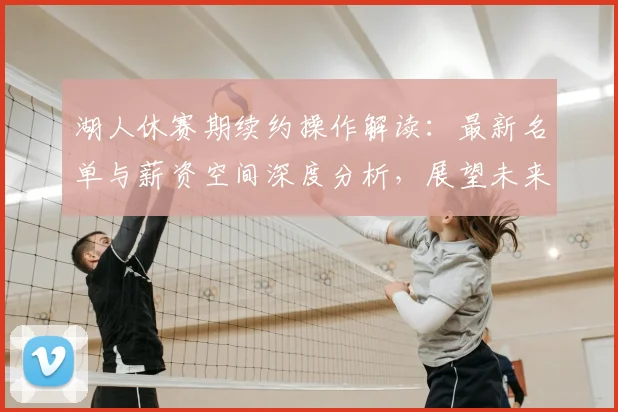 湖人休赛期续约操作解读：最新名单与薪资空间深度分析，展望未来阵容稳定性