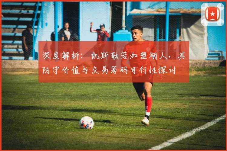 深度解析：凯斯勒若加盟湖人，其防守价值与交易筹码可行性探讨